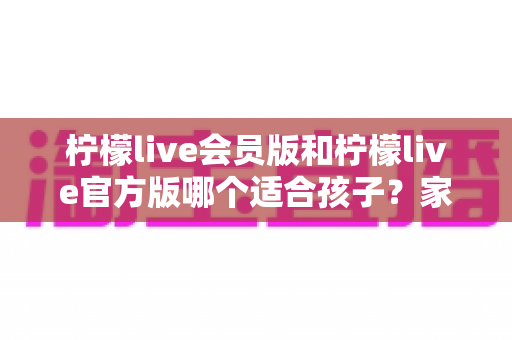 柠檬live会员版和柠檬live官方版哪个适合孩子?家长必读的选择指南与安全建议 柠檬live会员版和柠檬live官方版哪个适合孩子?家长必读的选择指南与安全建议