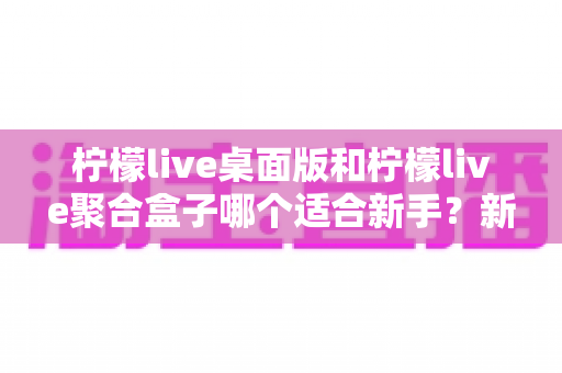 柠檬live桌面版和柠檬live聚合盒子哪个适合新手?新手入门选择全攻略 柠檬live桌面版和柠檬live聚合盒子哪个适合新手?新手入门选择全攻略
