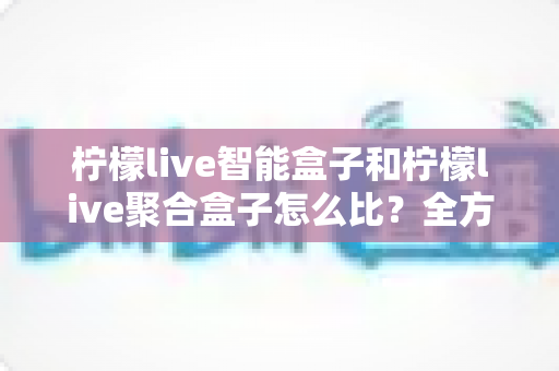柠檬live智能盒子和柠檬live聚合盒子怎么比？全方位深度对比与选购指南