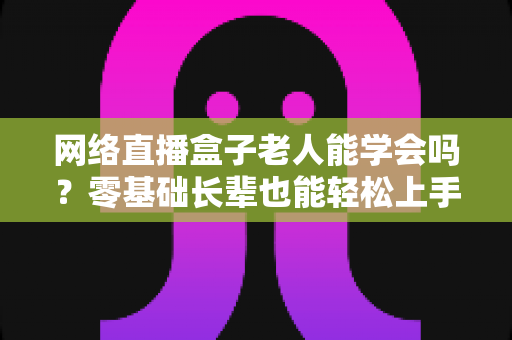 网络直播盒子老人能学会吗？零基础长辈也能轻松上手的智能观影全攻略