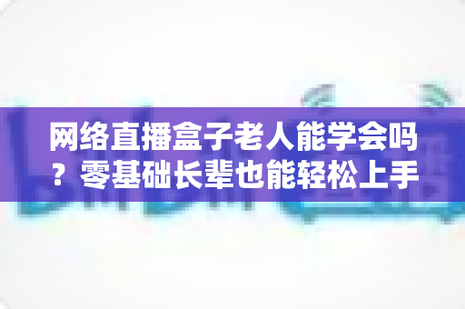 网络直播盒子老人能学会吗？零基础长辈也能轻松上手的智能观影全攻略
