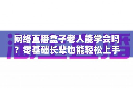 网络直播盒子老人能学会吗？零基础长辈也能轻松上手的智能观影全攻略