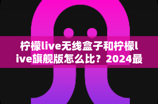 柠檬live无线盒子和柠檬live旗舰版怎么比？2024最全选购对比指南帮你一次看懂