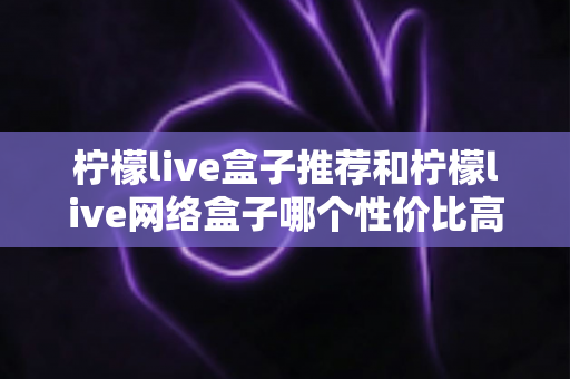 柠檬live盒子推荐和柠檬live网络盒子哪个性价比高?2025家庭观影选购全攻略 柠檬live盒子推荐和柠檬live网络盒子哪个性价比高?2025家庭观影选购全攻略