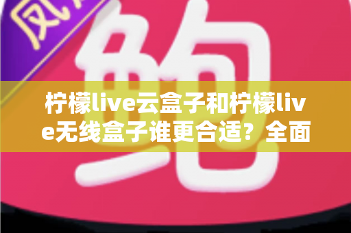 柠檬live云盒子和柠檬live无线盒子谁更合适？全面对比解析帮你选对设备