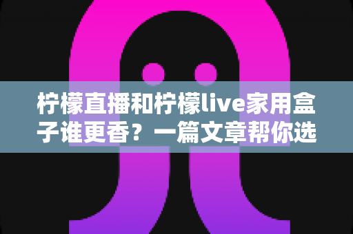 柠檬直播和柠檬live家用盒子谁更香？一篇文章帮你选对不踩坑