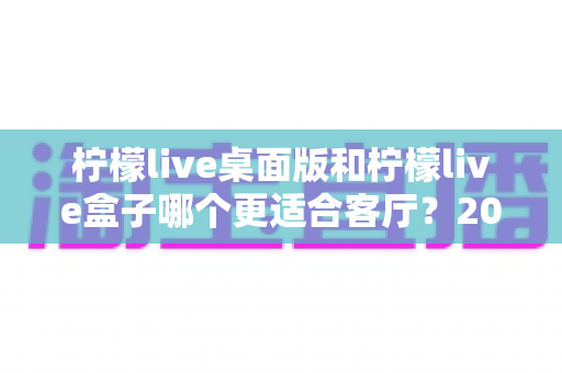 柠檬live桌面版和柠檬live盒子哪个更适合客厅?2025年客厅大屏观影终极选购指南 柠檬live桌面版和柠檬live盒子哪个更适合客厅?2025年客厅大屏观影终极选购指南