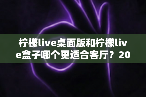 柠檬live桌面版和柠檬live盒子哪个更适合客厅？2025年客厅大屏观影终极选购指南