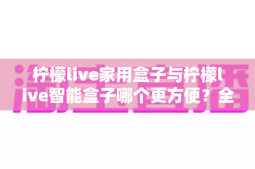 柠檬live家用盒子与柠檬live智能盒子哪个更方便?全方位对比帮你选对电视盒子 柠檬live家用盒子与柠檬live智能盒子哪个更方便?全方位对比帮你选对电视盒子
