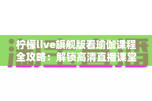 柠檬live旗舰版看瑜伽课程全攻略:解锁高清直播课堂,开启居家健康生活新方式 柠檬live旗舰版看瑜伽课程全攻略:解锁高清直播课堂,开启居家健康生活新方式