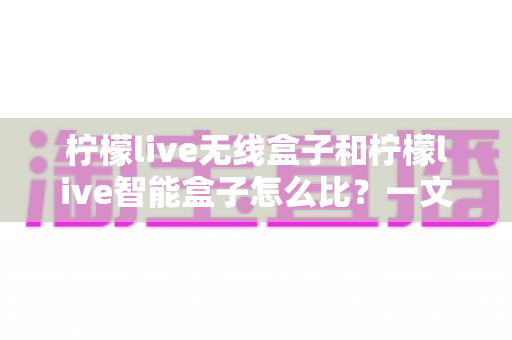 柠檬live无线盒子和柠檬live智能盒子怎么比?一文看懂两款设备的差异与选购指南 柠檬live无线盒子和柠檬live智能盒子怎么比?一文看懂两款设备的差异与选购指南