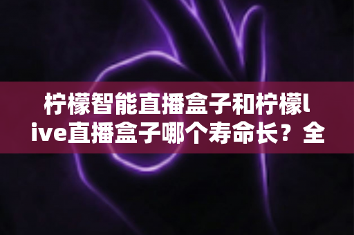 柠檬智能直播盒子和柠檬live直播盒子哪个寿命长？全面解析与选购避坑指南