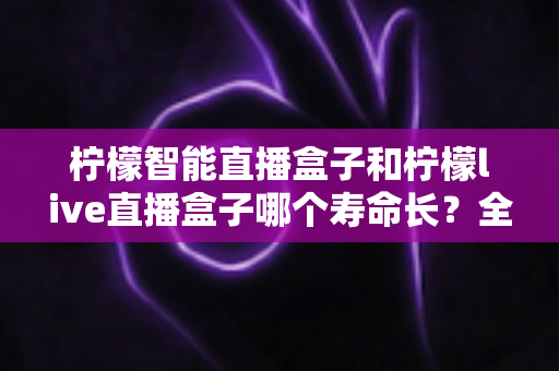 柠檬智能直播盒子和柠檬live直播盒子哪个寿命长？全面解析与选购避坑指南