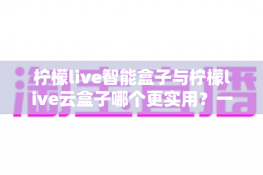 柠檬live智能盒子与柠檬live云盒子哪个更实用？一篇看懂两款电视盒子差异的深度选购指南