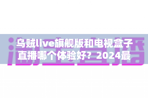 乌贼live旗舰版和电视盒子直播哪个体验好?2024最新深度对比评测与选购指南 乌贼live旗舰版和电视盒子直播哪个体验好?2024最新深度对比评测与选购指南