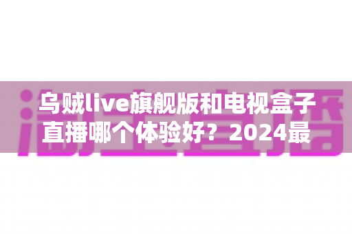 乌贼live旗舰版和电视盒子直播哪个体验好？2024最新深度对比评测与选购指南