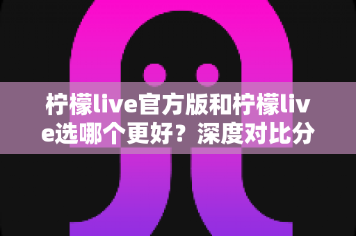 柠檬live官方版和柠檬live选哪个更好？深度对比分析与实用选择指南
