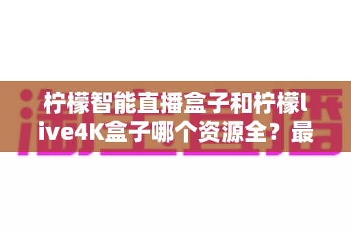 柠檬智能直播盒子和柠檬live4K盒子哪个资源全?最全资源对比与选购指南,看完再买不踩坑 柠檬智能直播盒子和柠檬live4K盒子哪个资源全?最全资源对比与选购指南,看完再买不踩坑
