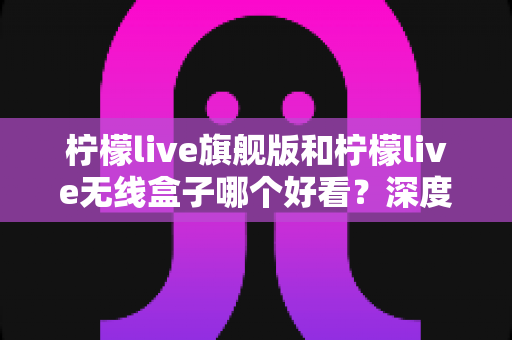 柠檬live旗舰版和柠檬live无线盒子哪个好看？深度外观设计与颜值对比全解析