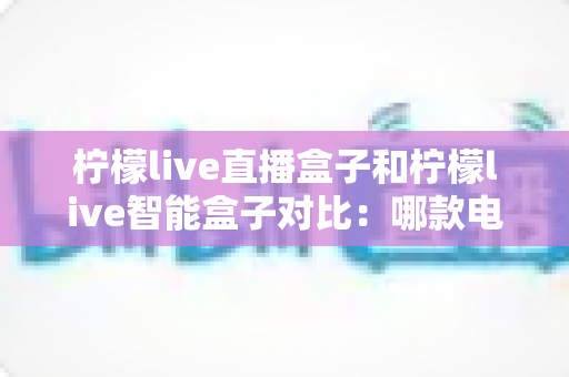 柠檬live直播盒子和柠檬live智能盒子对比：哪款电视盒子更适合你的家庭娱乐需求？全面选购指南深度解析