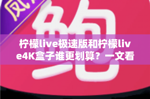 柠檬live极速版和柠檬live4K盒子谁更划算？一文看懂选购重点与真实性价比