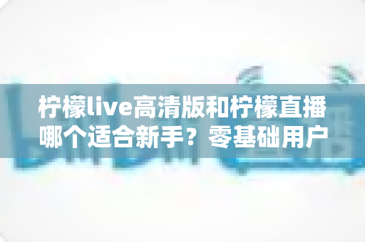 柠檬live高清版和柠檬直播哪个适合新手？零基础用户的完整选择指南