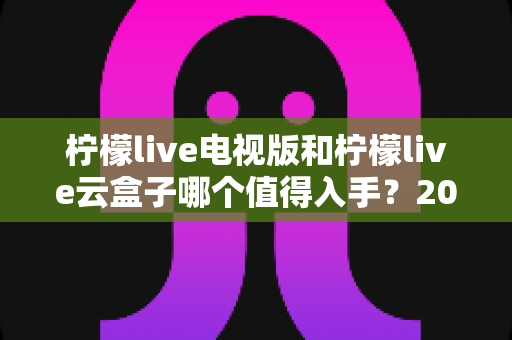 柠檬live电视版和柠檬live云盒子哪个值得入手?2025最新选购指南与深度对比分析 柠檬live电视版和柠檬live云盒子哪个值得入手?2025最新选购指南与深度对比分析