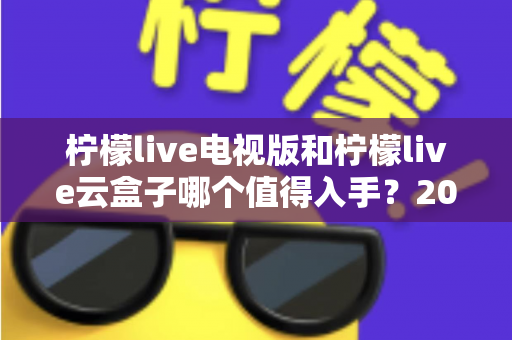 柠檬live电视版和柠檬live云盒子哪个值得入手?2025最新选购指南与深度对比分析 柠檬live电视版和柠檬live云盒子哪个值得入手?2025最新选购指南与深度对比分析