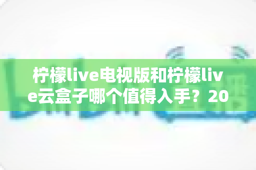 柠檬live电视版和柠檬live云盒子哪个值得入手?2025最新选购指南与深度对比分析 柠檬live电视版和柠檬live云盒子哪个值得入手?2025最新选购指南与深度对比分析