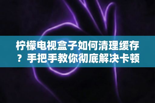 柠檬电视盒子如何清理缓存？手把手教你彻底解决卡顿难题的实用指南