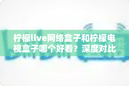 柠檬live网络盒子和柠檬电视盒子哪个好看?深度对比评测帮你选对不选贵 柠檬live网络盒子和柠檬电视盒子哪个好看?深度对比评测帮你选对不选贵