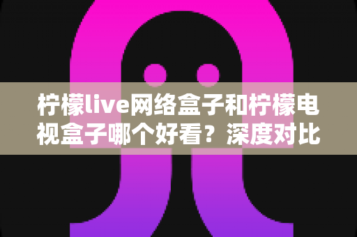 柠檬live网络盒子和柠檬电视盒子哪个好看？深度对比评测帮你选对不选贵