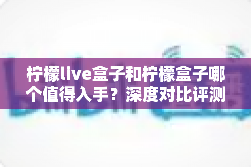 柠檬live盒子和柠檬盒子哪个值得入手?深度对比评测与超实用选购指南全解析 柠檬live盒子和柠檬盒子哪个值得入手?深度对比评测与超实用选购指南全解析