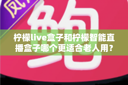 柠檬live盒子和柠檬智能直播盒子哪个更适合老人用？一文看懂选购要点，让爸妈看电视更省心
