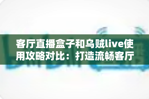 客厅直播盒子和乌贼live使用攻略对比：打造流畅客厅大屏观看体验的实用指南