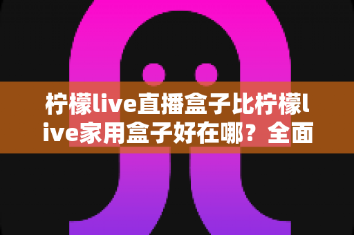 柠檬live直播盒子比柠檬live家用盒子好在哪？全面解析两者差异，帮你选对不选贵