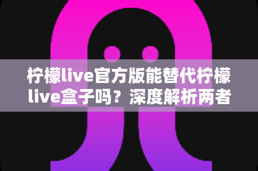柠檬live官方版能替代柠檬live盒子吗？深度解析两者差异与最佳选择方案