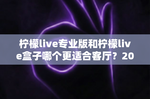 柠檬live专业版和柠檬live盒子哪个更适合客厅?2025年家庭观影设备选购深度指南 柠檬live专业版和柠檬live盒子哪个更适合客厅?2025年家庭观影设备选购深度指南