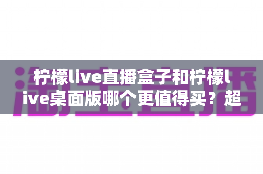 柠檬live直播盒子和柠檬live桌面版哪个更值得买?超详细选购对比指南,看完不再纠结 柠檬live直播盒子和柠檬live桌面版哪个更值得买?超详细选购对比指南,看完不再纠结