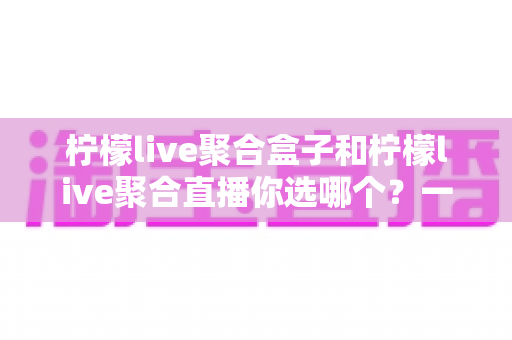 柠檬live聚合盒子和柠檬live聚合直播你选哪个?一文读懂两者差异与选购指南 柠檬live聚合盒子和柠檬live聚合直播你选哪个?一文读懂两者差异与选购指南