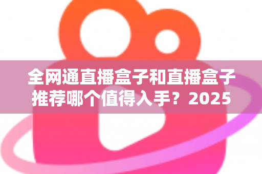 全网通直播盒子和直播盒子推荐哪个值得入手？2025年最新选购攻略帮你避开所有坑