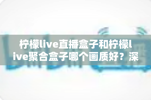 柠檬live直播盒子和柠檬live聚合盒子哪个画质好？深度对比与选购全指南