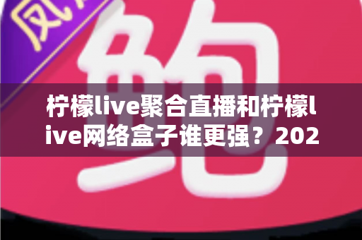 柠檬live聚合直播和柠檬live网络盒子谁更强?2024深度对比评测,一文看懂怎么选 柠檬live聚合直播和柠檬live网络盒子谁更强?2024深度对比评测,一文看懂怎么选