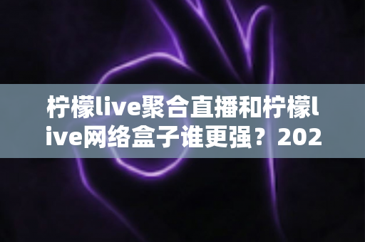 柠檬live聚合直播和柠檬live网络盒子谁更强?2024深度对比评测,一文看懂怎么选 柠檬live聚合直播和柠檬live网络盒子谁更强?2024深度对比评测,一文看懂怎么选