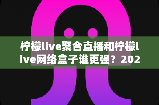 柠檬live聚合直播和柠檬live网络盒子谁更强?2024深度对比评测,一文看懂怎么选 柠檬live聚合直播和柠檬live网络盒子谁更强?2024深度对比评测,一文看懂怎么选