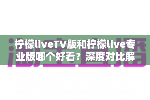 柠檬liveTV版和柠檬live专业版哪个好看?深度对比解析帮你找到最适合的选择 柠檬liveTV版和柠檬live专业版哪个好看?深度对比解析帮你找到最适合的选择
