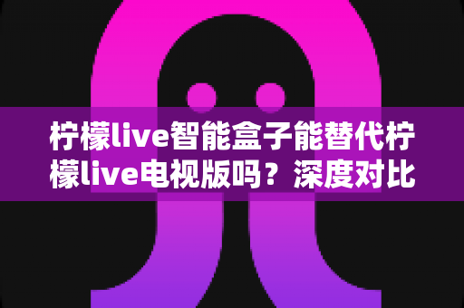 柠檬live智能盒子能替代柠檬live电视版吗?深度对比分析与选购指南 柠檬live智能盒子能替代柠檬live电视版吗?深度对比分析与选购指南