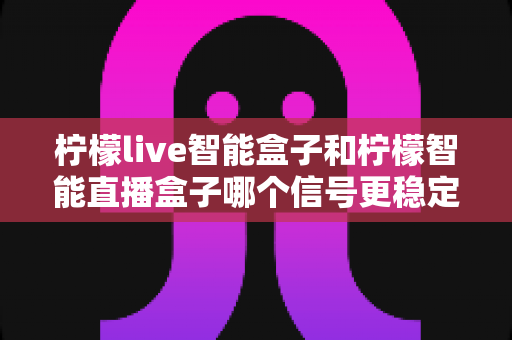 柠檬live智能盒子和柠檬智能直播盒子哪个信号更稳定?深度对比评测与实用选购指南 柠檬live智能盒子和柠檬智能直播盒子哪个信号更稳定?深度对比评测与实用选购指南