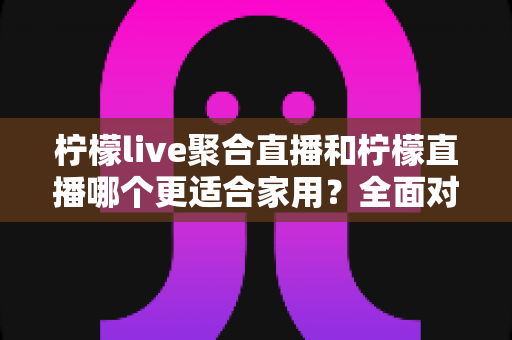 柠檬live聚合直播和柠檬直播哪个更适合家用?全面对比分析与选购指南 柠檬live聚合直播和柠檬直播哪个更适合家用?全面对比分析与选购指南