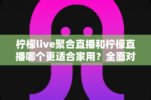 柠檬live聚合直播和柠檬直播哪个更适合家用？全面对比分析与选购指南